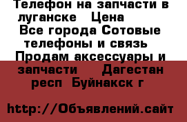 Телефон на запчасти в луганске › Цена ­ 300 - Все города Сотовые телефоны и связь » Продам аксессуары и запчасти   . Дагестан респ.,Буйнакск г.